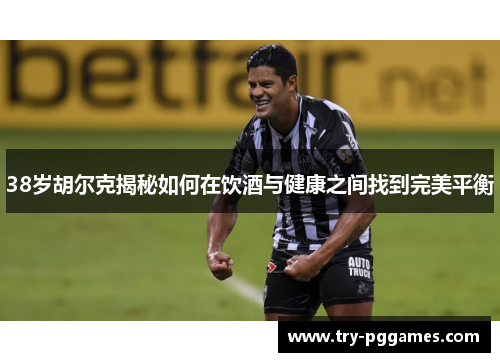 38岁胡尔克揭秘如何在饮酒与健康之间找到完美平衡