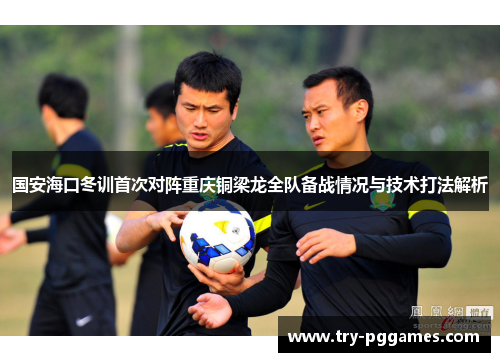 国安海口冬训首次对阵重庆铜梁龙全队备战情况与技术打法解析