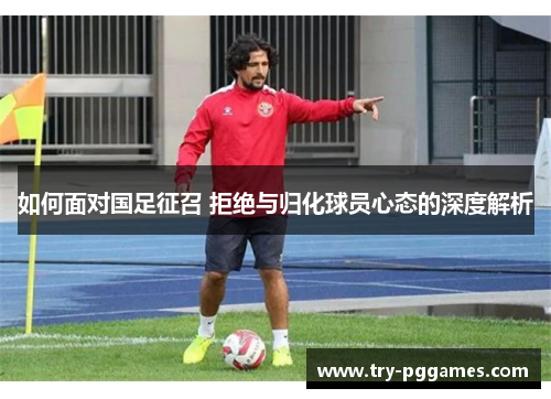 如何面对国足征召 拒绝与归化球员心态的深度解析