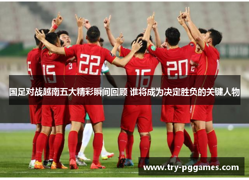 国足对战越南五大精彩瞬间回顾 谁将成为决定胜负的关键人物