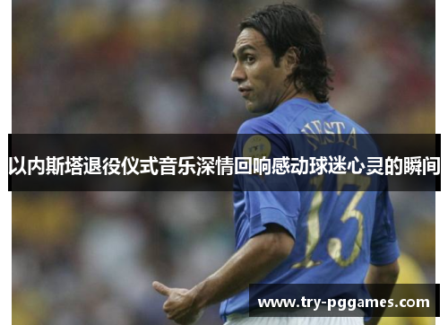 以内斯塔退役仪式音乐深情回响感动球迷心灵的瞬间