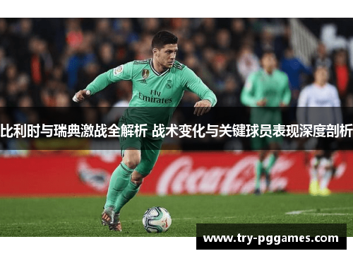 比利时与瑞典激战全解析 战术变化与关键球员表现深度剖析