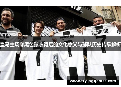 皇马主场穿黑色球衣背后的文化意义与球队历史传承解析