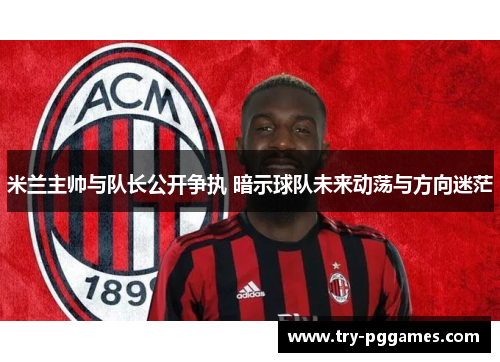 米兰主帅与队长公开争执 暗示球队未来动荡与方向迷茫