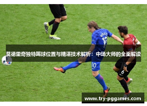 莫德里奇独特踢球位置与精湛技术解析：中场大师的全面解读