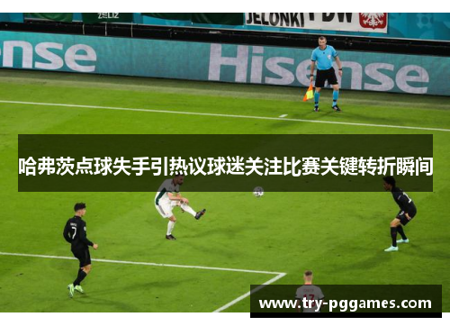 哈弗茨点球失手引热议球迷关注比赛关键转折瞬间