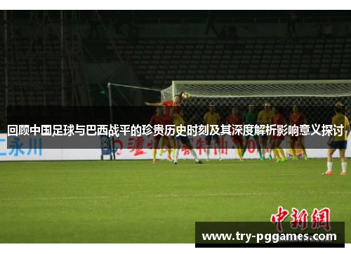 回顾中国足球与巴西战平的珍贵历史时刻及其深度解析影响意义探讨