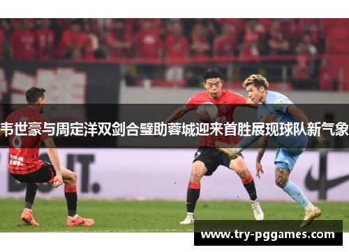 韦世豪与周定洋双剑合璧助蓉城迎来首胜展现球队新气象