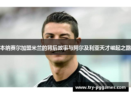 本纳赛尔加盟米兰的背后故事与阿尔及利亚天才崛起之路