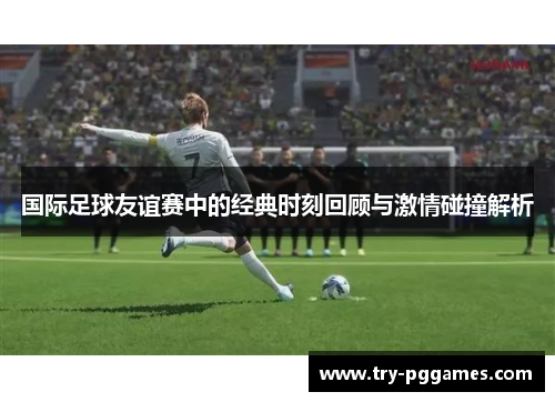国际足球友谊赛中的经典时刻回顾与激情碰撞解析