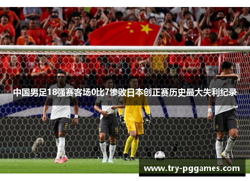 中国男足18强赛客场0比7惨败日本创正赛历史最大失利纪录