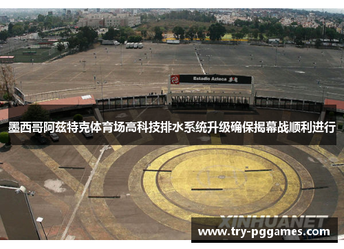 墨西哥阿兹特克体育场高科技排水系统升级确保揭幕战顺利进行