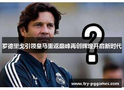 罗德里戈引领皇马重返巅峰再创辉煌开启新时代