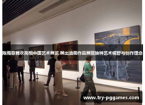 陈雨菲首次亮相中国艺术展览 展出油画作品展现独特艺术视野与创作理念